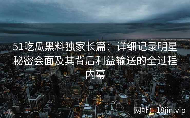 51吃瓜黑料独家长篇：详细记录明星秘密会面及其背后利益输送的全过程内幕
