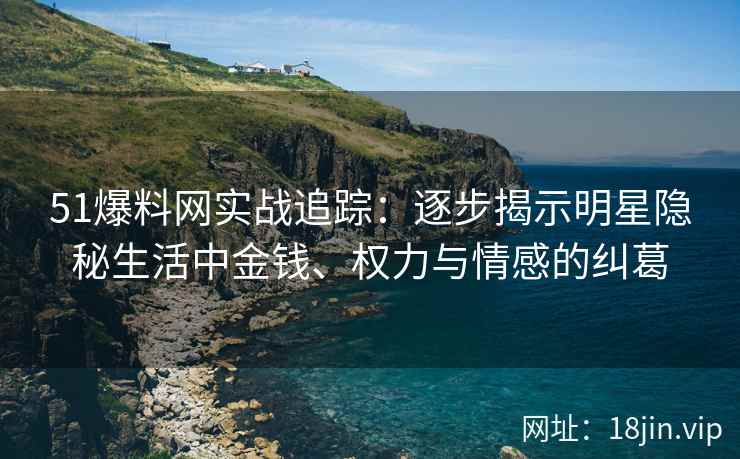 51爆料网实战追踪：逐步揭示明星隐秘生活中金钱、权力与情感的纠葛