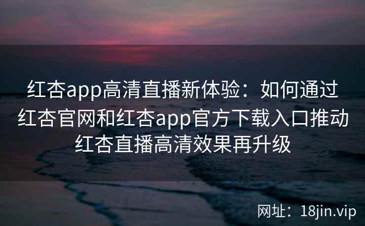 红杏app高清直播新体验：如何通过红杏官网和红杏app官方下载入口推动红杏直播高清效果再升级