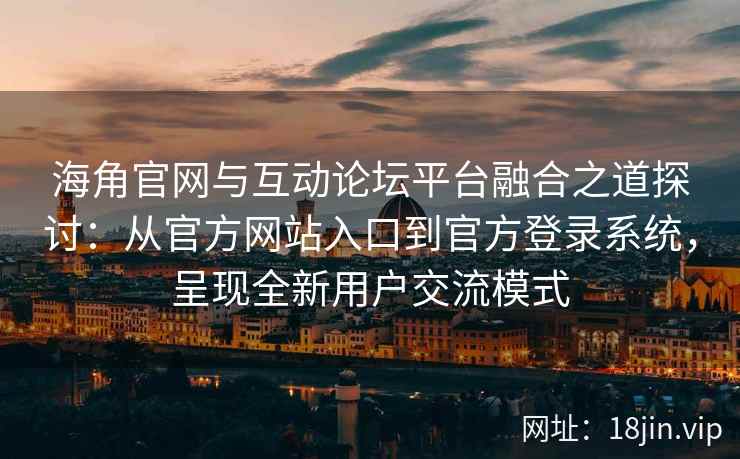 海角官网与互动论坛平台融合之道探讨：从官方网站入口到官方登录系统，呈现全新用户交流模式